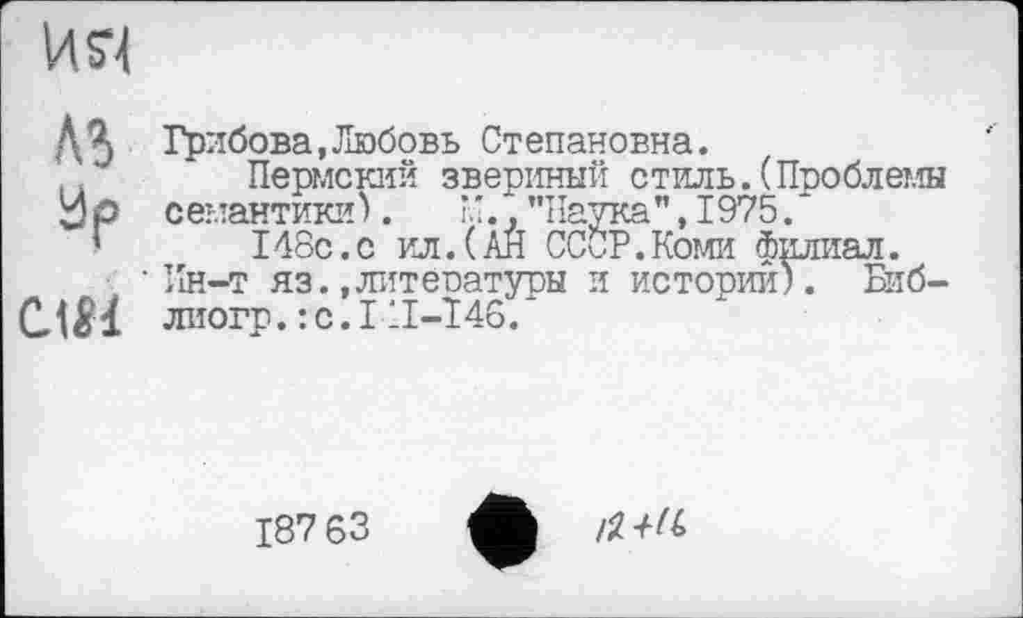 ﻿И SI
Л5
аР
СЛМ
Грибова,Любовь Ст епановна.
Пермский звериный стиль.(Проблемы с емантики ).	, "Паука ",1975.*
148с.с ил.(АН СССР.Коми филиал.
Ин-т яз.,литературы и истории). Биб-лиогр.:с.1 ІІ-Т46.
187 63